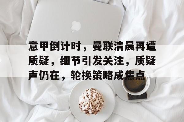 关于意甲倒计时，曼联清晨再遭质疑，细节引发关注，质疑声仍在，轮换策略成焦点的信息-开云体育下载