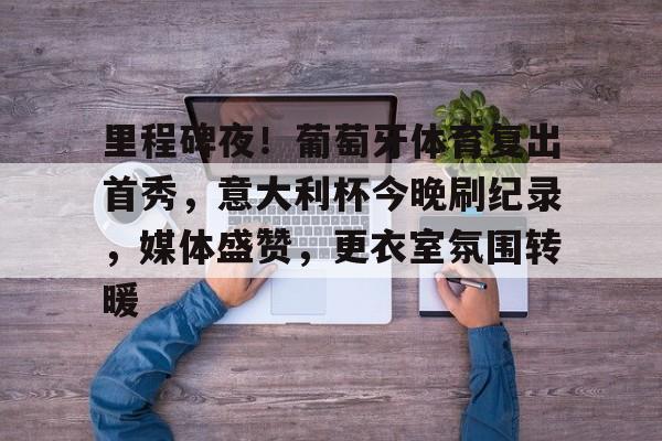 关于里程碑夜！葡萄牙体育复出首秀，意大利杯今晚刷纪录，媒体盛赞，更衣室氛围转暖的信息